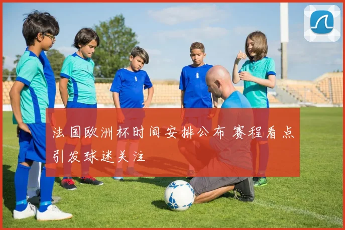 法国欧洲杯时间安排公布 赛程看点引发球迷关注