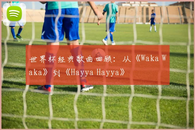 世界杯经典歌曲回顾:从《Waka Waka》到《Hayya Hayya》