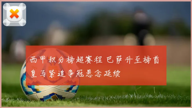 西甲积分榜超赛程 巴萨升至榜首 皇马紧追争冠悬念延续