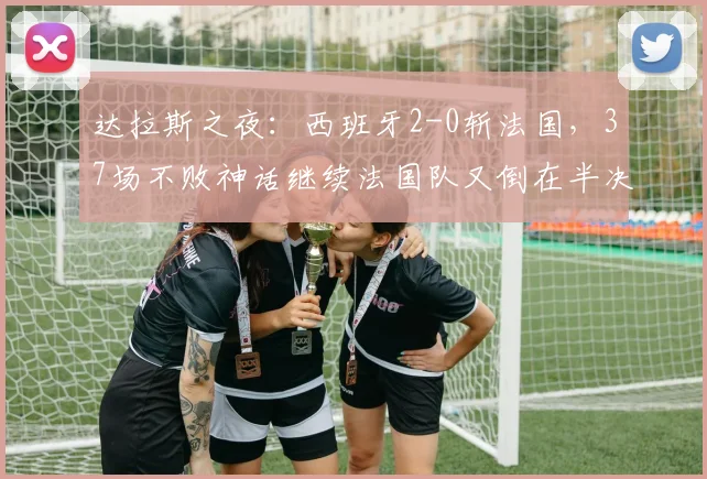 达拉斯之夜:西班牙2-0斩法国,37场不败神话继续法国队又倒在半决赛的门槛上