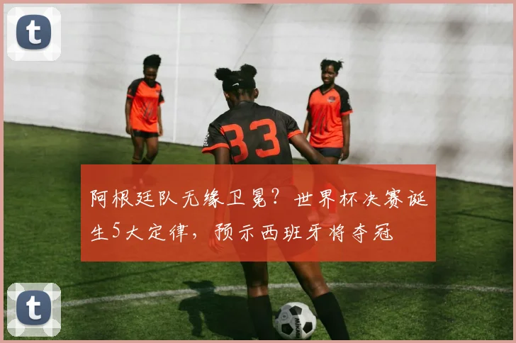 阿根廷队无缘卫冕?世界杯决赛诞生5大定律,预示西班牙将夺冠