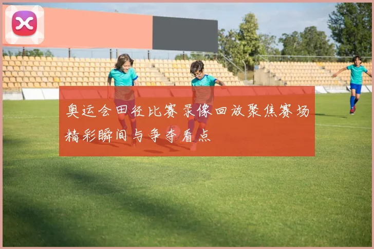 奥运会田径比赛录像回放聚焦赛场精彩瞬间与争夺看点