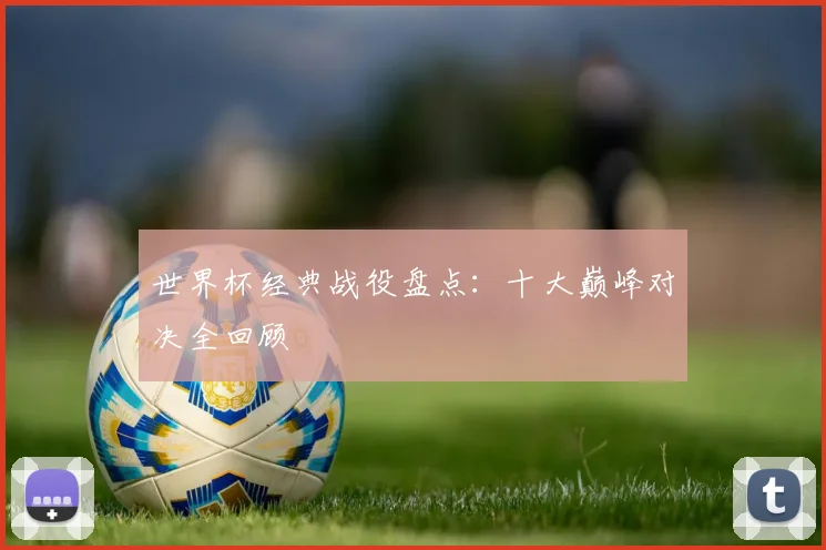 世界杯经典战役盘点:十大巅峰对决全回顾