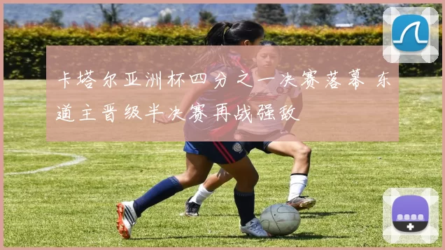 卡塔尔亚洲杯四分之一决赛落幕 东道主晋级半决赛再战强敌