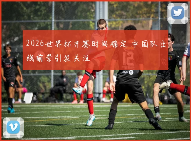 2026世界杯开赛时间确定 中国队出线前景引发关注