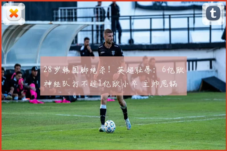 28岁韩国脚绝杀！英超耻辱：6亿欧神经队打不过1亿欧小卒 主帅甩锅