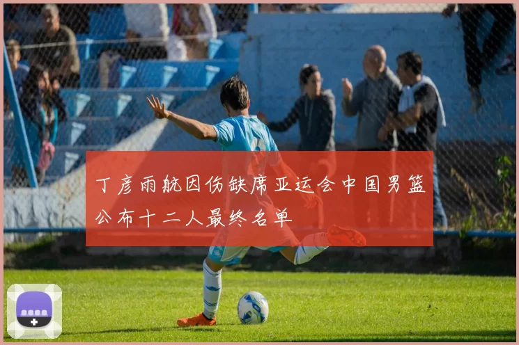 丁彦雨航因伤缺席亚运会中国男篮公布十二人最终名单