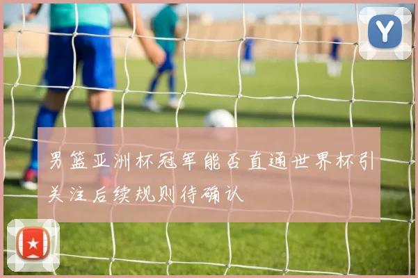 男篮亚洲杯冠军能否直通世界杯引关注后续规则待确认