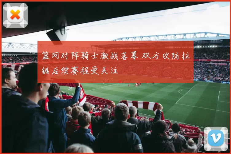 篮网对阵骑士激战落幕 双方攻防拉锯后续赛程受关注