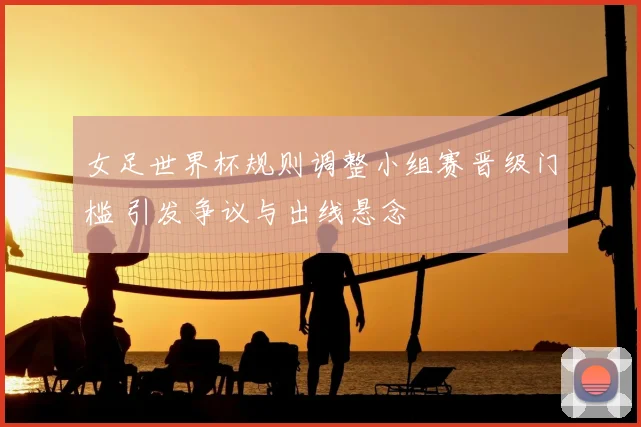 女足世界杯规则调整小组赛晋级门槛 引发争议与出线悬念