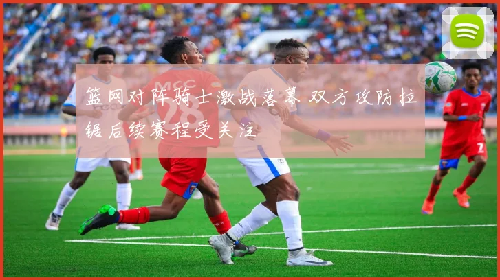 篮网对阵骑士激战落幕 双方攻防拉锯后续赛程受关注