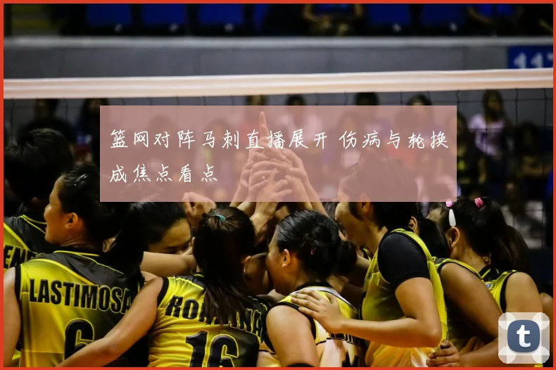 篮网对阵马刺直播展开 伤病与轮换成焦点看点