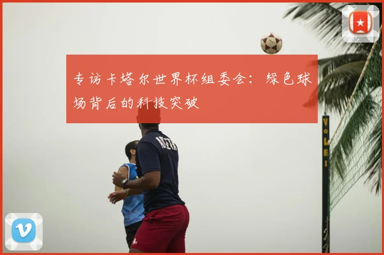 专访卡塔尔世界杯组委会:绿色球场背后的科技突破