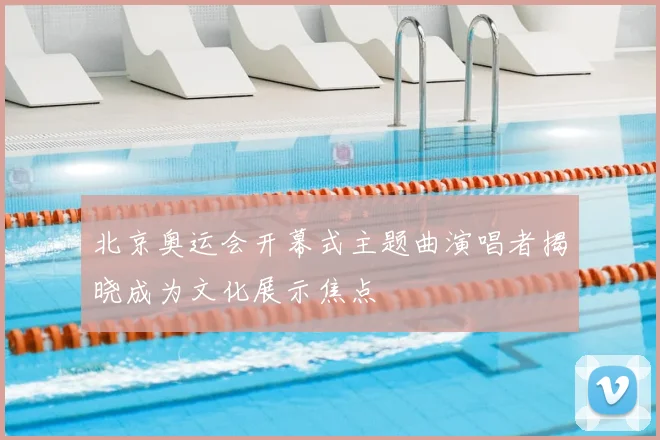 北京奥运会开幕式主题曲演唱者揭晓成为文化展示焦点