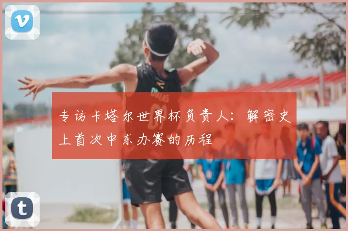 专访卡塔尔世界杯负责人：解密史上首次中东办赛的历程