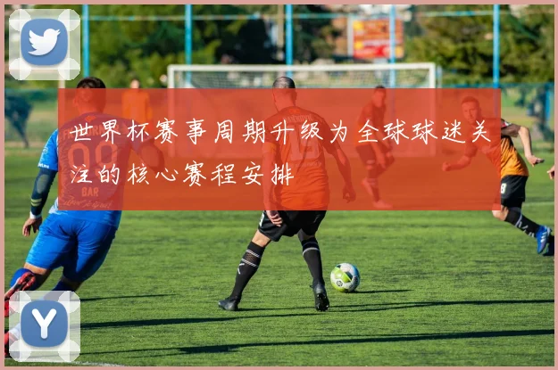 世界杯赛事周期升级为全球球迷关注的核心赛程安排